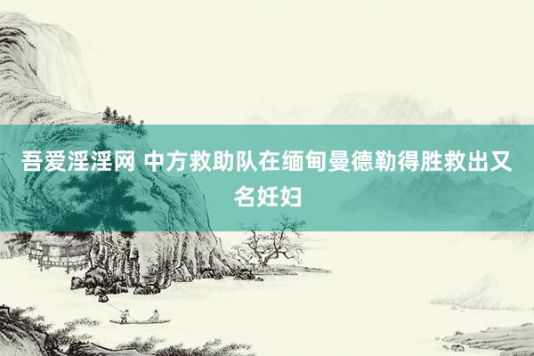 吾爱淫淫网 中方救助队在缅甸曼德勒得胜救出又名妊妇