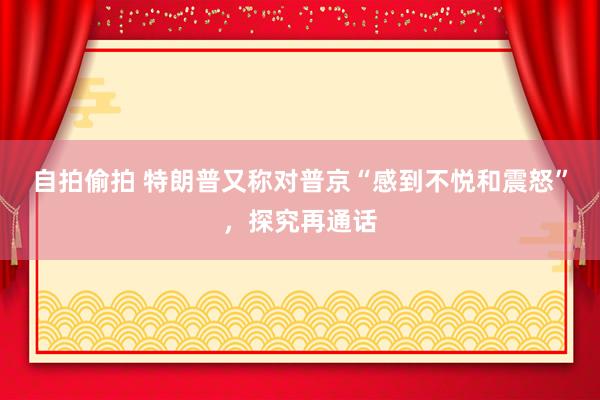 自拍偷拍 特朗普又称对普京“感到不悦和震怒”，探究再通话