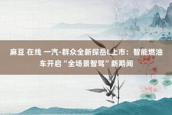 麻豆 在线 一汽-群众全新探岳L上市：智能燃油车开启“全场景智驾”新期间