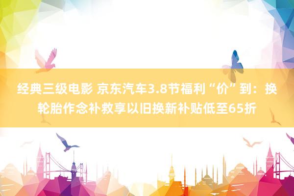 经典三级电影 京东汽车3.8节福利“价”到：换轮胎作念补救享以旧换新补贴低至65折