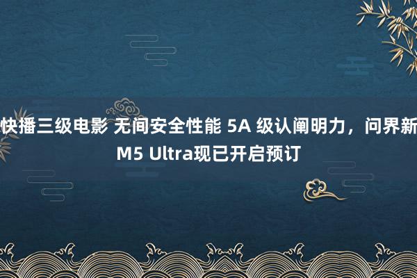 快播三级电影 无间安全性能 5A 级认阐明力，问界新M5 Ultra现已开启预订