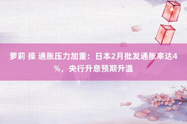 萝莉 操 通胀压力加重：日本2月批发通胀率达4%，央行升息预期升温
