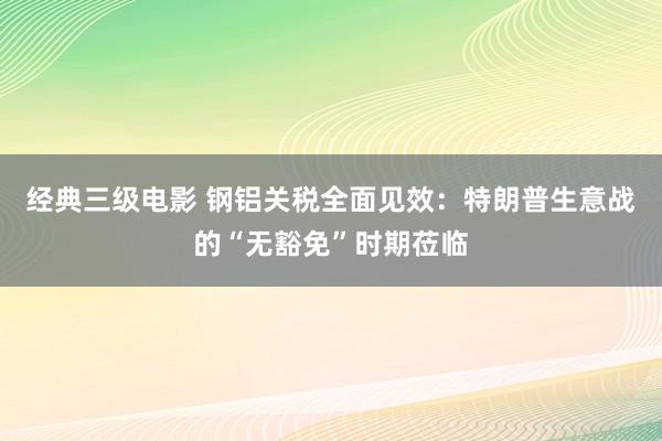 经典三级电影 钢铝关税全面见效：特朗普生意战的“无豁免”时期莅临