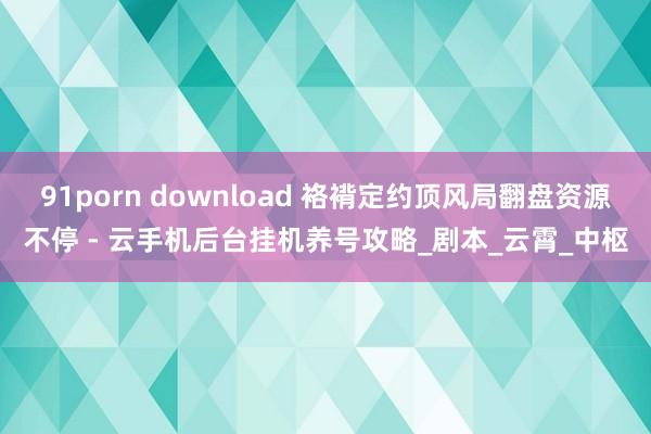 91porn download 袼褙定约顶风局翻盘资源不停 - 云手机后台挂机养号攻略_剧本_云霄_中枢