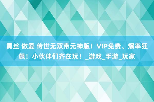 黑丝 做爱 传世无双带元神版！VIP免费、爆率狂飙！小伙伴们齐在玩！_游戏_手游_玩家