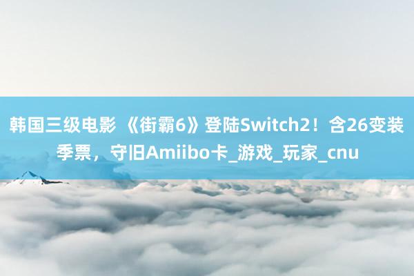 韩国三级电影 《街霸6》登陆Switch2！含26变装季票，守旧Amiibo卡_游戏_玩家_cnu