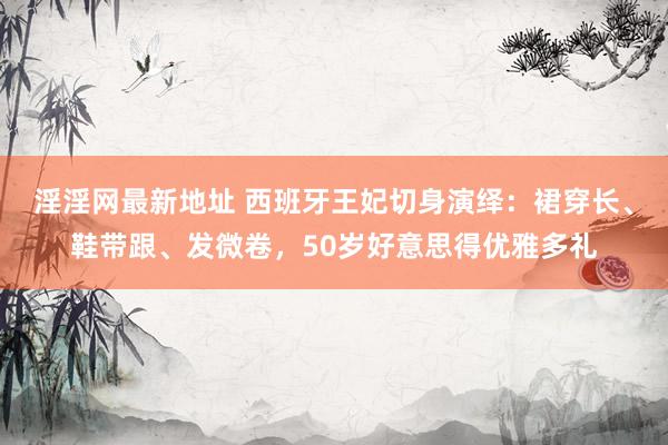 淫淫网最新地址 西班牙王妃切身演绎：裙穿长、鞋带跟、发微卷，50岁好意思得优雅多礼