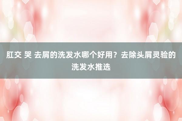 肛交 哭 去屑的洗发水哪个好用？去除头屑灵验的洗发水推选