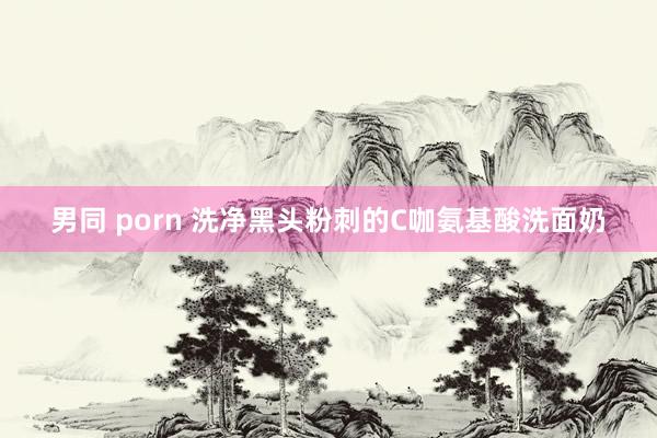 男同 porn 洗净黑头粉刺的C咖氨基酸洗面奶