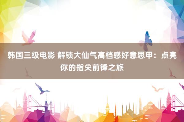 韩国三级电影 解锁大仙气高档感好意思甲：点亮你的指尖前锋之旅