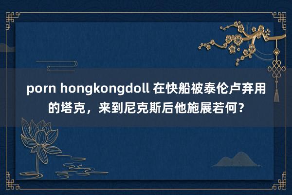 porn hongkongdoll 在快船被泰伦卢弃用的塔克，来到尼克斯后他施展若何？
