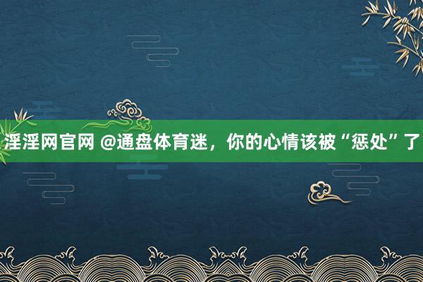 淫淫网官网 @通盘体育迷，你的心情该被“惩处”了