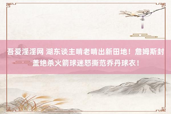吾爱淫淫网 湖东谈主啃老啃出新田地！詹姆斯封盖绝杀火箭球迷怒撕范乔丹球衣！