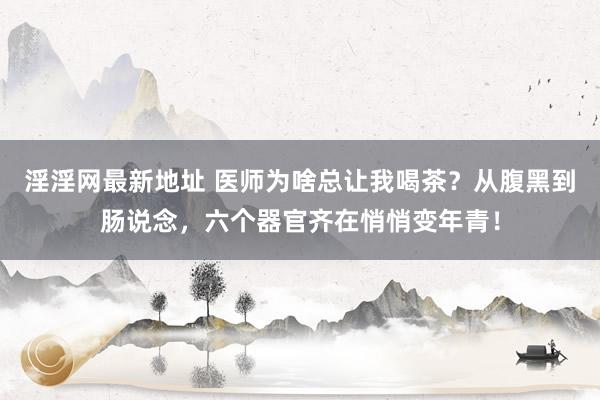 淫淫网最新地址 医师为啥总让我喝茶？从腹黑到肠说念，六个器官齐在悄悄变年青！