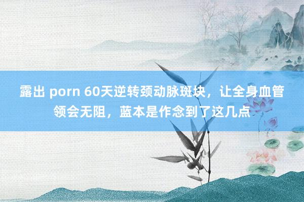露出 porn 60天逆转颈动脉斑块，让全身血管领会无阻，蓝本是作念到了这几点