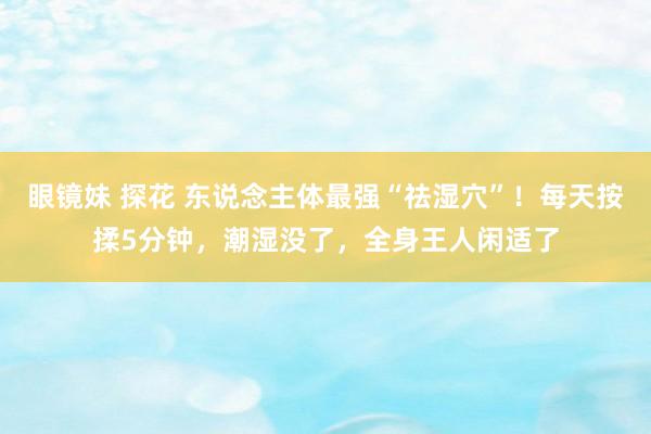 眼镜妹 探花 东说念主体最强“祛湿穴”！每天按揉5分钟，潮湿没了，全身王人闲适了