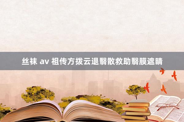 丝袜 av 祖传方拨云退翳散救助翳膜遮睛