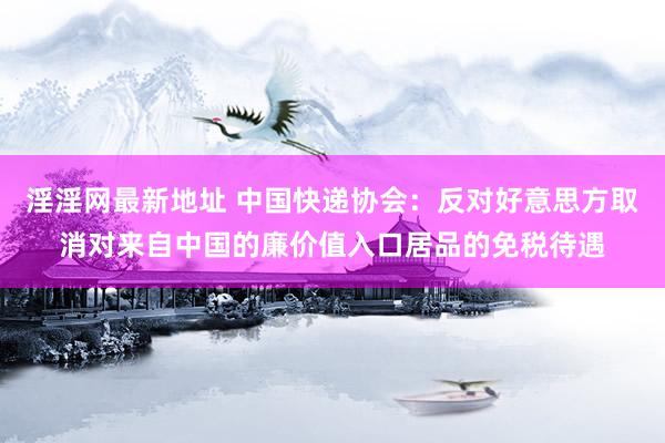 淫淫网最新地址 中国快递协会：反对好意思方取消对来自中国的廉价值入口居品的免税待遇