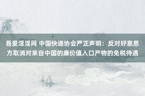 吾爱淫淫网 中国快递协会严正声明：反对好意思方取消对来自中国的廉价值入口产物的免税待遇