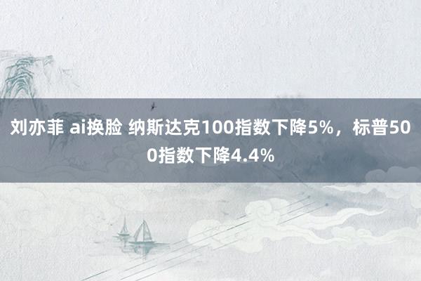 刘亦菲 ai换脸 纳斯达克100指数下降5%，标普500指数下降4.4%