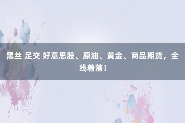 黑丝 足交 好意思股、原油、黄金、商品期货，全线着落！