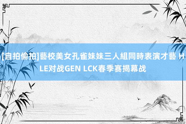 [自拍偷拍]藝校美女孔雀妹妹三人組同時表演才藝 HLE对战GEN LCK春季赛揭幕战