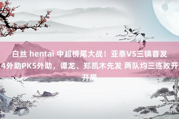 白丝 hentai 中超榜尾大战！亚泰VS三镇首发：4外助PK5外助，谭龙、郑凯木先发 两队均三连败开局