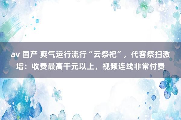 av 国产 爽气运行流行“云祭祀”，代客祭扫激增：收费最高千元以上，视频连线非常付费