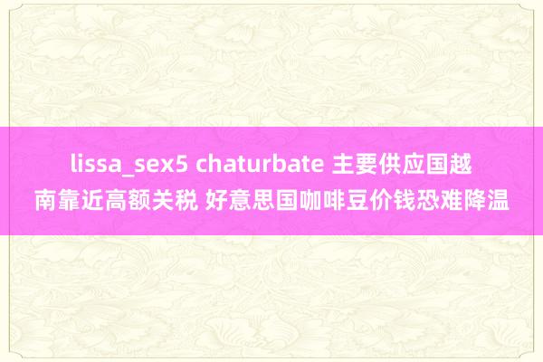 lissa_sex5 chaturbate 主要供应国越南靠近高额关税 好意思国咖啡豆价钱恐难降温