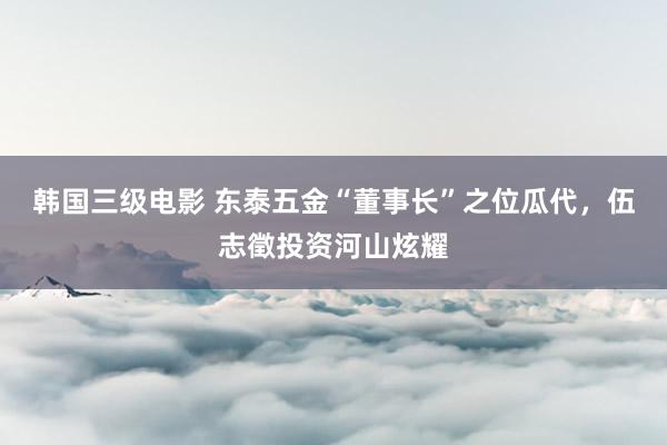 韩国三级电影 东泰五金“董事长”之位瓜代，伍志徵投资河山炫耀