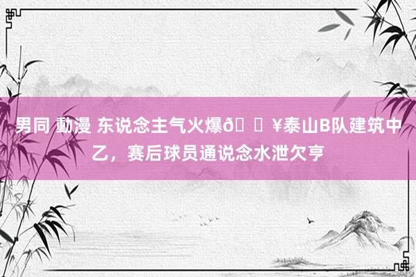 男同 動漫 东说念主气火爆🔥泰山B队建筑中乙，赛后球员通说念水泄欠亨