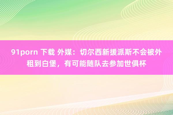91porn 下载 外媒：切尔西新援派斯不会被外租到白堡，有可能随队去参加世俱杯