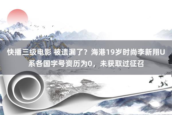 快播三级电影 被遗漏了？海港19岁时尚李新翔U系各国字号资历为0，未获取过征召