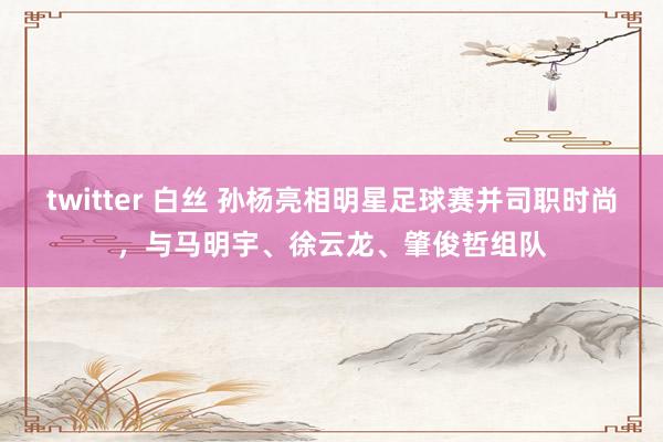 twitter 白丝 孙杨亮相明星足球赛并司职时尚，与马明宇、徐云龙、肇俊哲组队