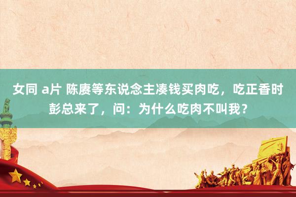 女同 a片 陈赓等东说念主凑钱买肉吃，吃正香时彭总来了，问：为什么吃肉不叫我？