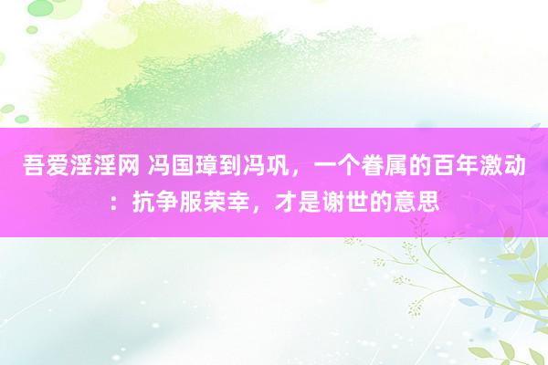 吾爱淫淫网 冯国璋到冯巩，一个眷属的百年激动：抗争服荣幸，才是谢世的意思