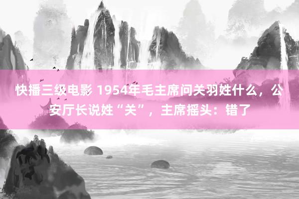 快播三级电影 1954年毛主席问关羽姓什么，公安厅长说姓“关”，主席摇头：错了