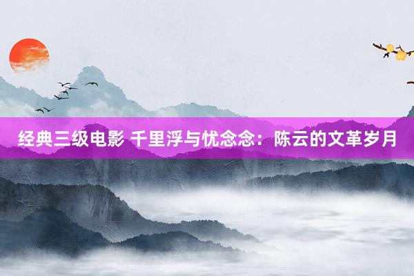 经典三级电影 千里浮与忧念念：陈云的文革岁月