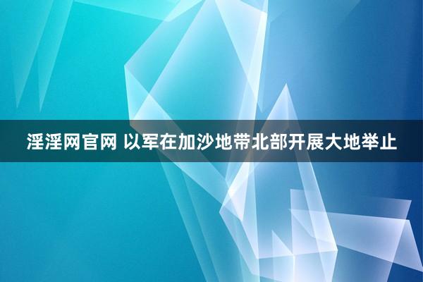 淫淫网官网 以军在加沙地带北部开展大地举止