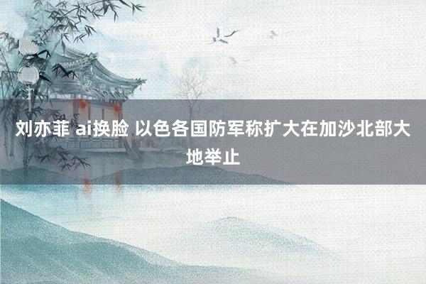 刘亦菲 ai换脸 以色各国防军称扩大在加沙北部大地举止