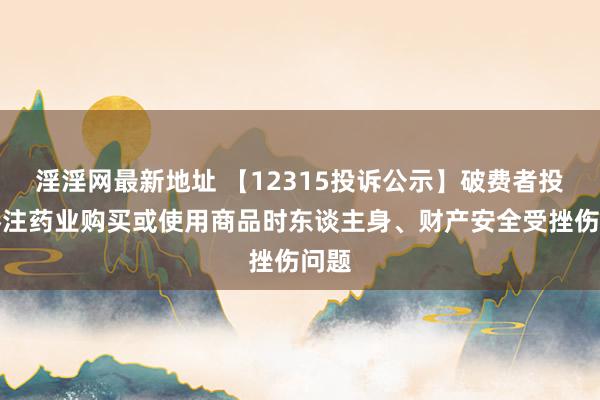 淫淫网最新地址 【12315投诉公示】破费者投诉眷注药业购买或使用商品时东谈主身、财产安全受挫伤问题