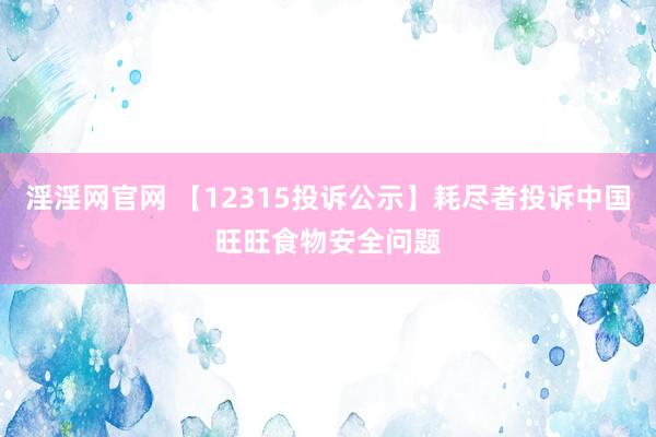 淫淫网官网 【12315投诉公示】耗尽者投诉中国旺旺食物安全问题