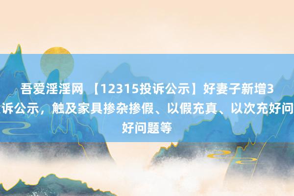 吾爱淫淫网 【12315投诉公示】好妻子新增3件投诉公示，触及家具掺杂掺假、以假充真、以次充好问题等