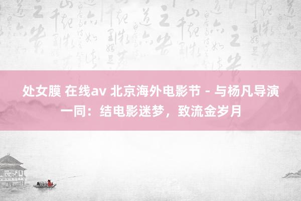 处女膜 在线av 北京海外电影节 - 与杨凡导演一同：结电影迷梦，致流金岁月