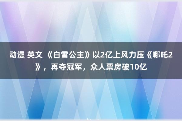 动漫 英文 《白雪公主》以2亿上风力压《哪吒2》，再夺冠军，众人票房破10亿