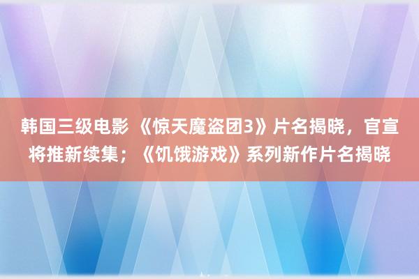 韩国三级电影 《惊天魔盗团3》片名揭晓，官宣将推新续集；《饥饿游戏》系列新作片名揭晓