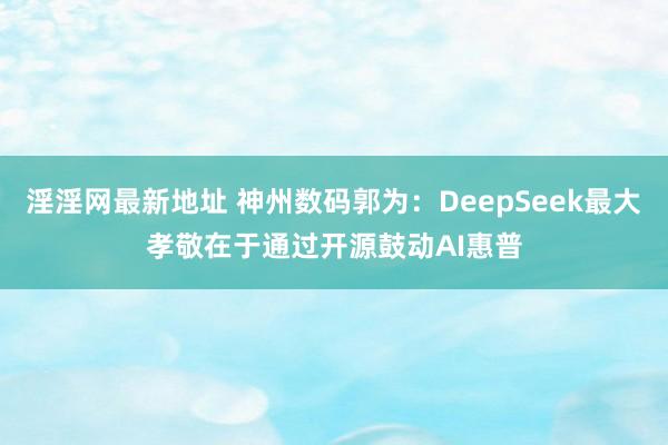 淫淫网最新地址 神州数码郭为：DeepSeek最大孝敬在于通过开源鼓动AI惠普