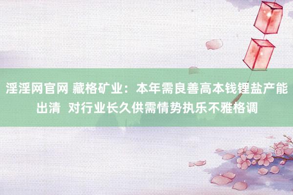 淫淫网官网 藏格矿业：本年需良善高本钱锂盐产能出清  对行业长久供需情势执乐不雅格调