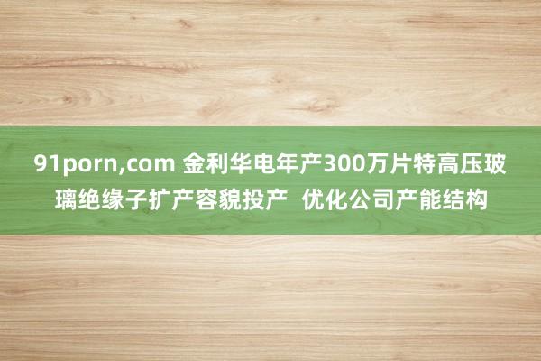 91porn，com 金利华电年产300万片特高压玻璃绝缘子扩产容貌投产  优化公司产能结构
