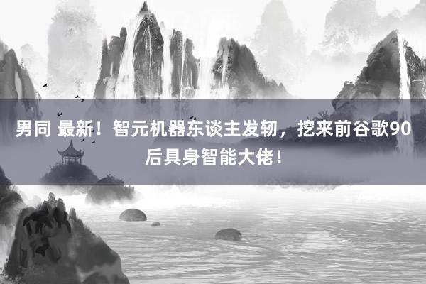 男同 最新！智元机器东谈主发轫，挖来前谷歌90后具身智能大佬！